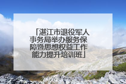 湛江市退役军人事务局举办服务保障暨思想权益工作能力提升培训班