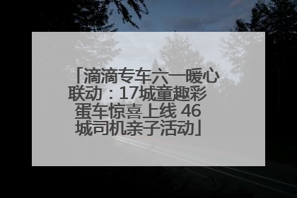 滴滴专车六一暖心联动：17城童趣彩蛋车惊喜上线 46城司机亲子活动