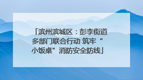 滨州滨城区：彭李街道多部门联合行动 筑牢“小饭桌”消防安全防线