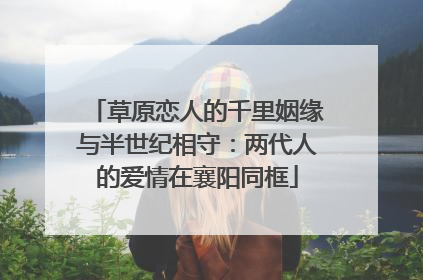 草原恋人的千里姻缘与半世纪相守：两代人的爱情在襄阳同框
