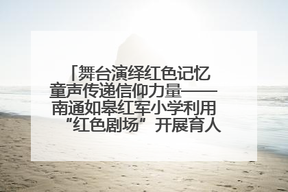 舞台演绎红色记忆 童声传递信仰力量——南通如皋红军小学利用“红色剧场”开展育人实践活动纪实