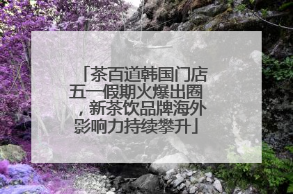 茶百道韩国门店五一假期火爆出圈，新茶饮品牌海外影响力持续攀升