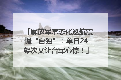 解放军常态化巡航震慑“台独”：单日24架次又让台军心惊！