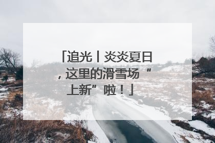 追光丨炎炎夏日，这里的滑雪场“上新”啦！