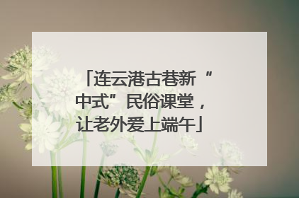 连云港古巷新“中式”民俗课堂，让老外爱上端午