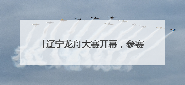 辽宁龙舟大赛开幕，参赛队伍：广东龙舟厉害，但贡献笑点的还是辽宁龙舟