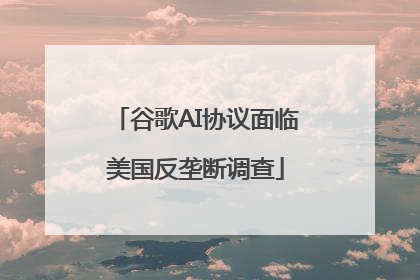 谷歌AI协议面临美国反垄断调查