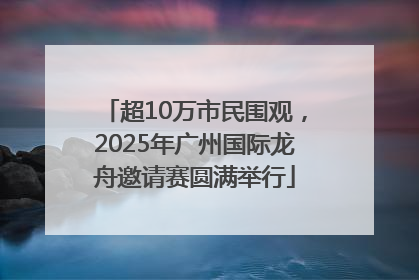 超10万市民围观，2025年广州国际龙舟邀请赛圆满举行
