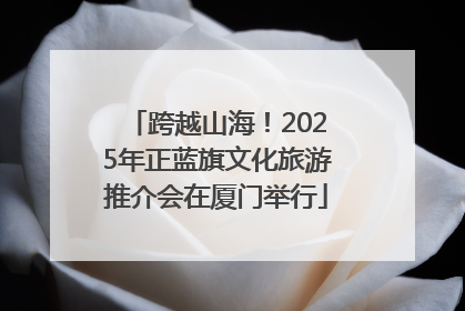 跨越山海！2025年正蓝旗文化旅游推介会在厦门举行