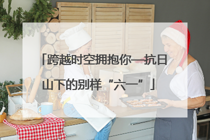 跨越时空拥抱你—抗日山下的别样“六一”