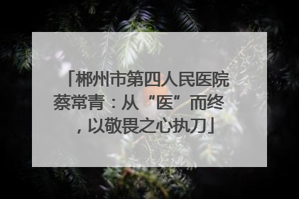 郴州市第四人民医院蔡常青：从“医”而终，以敬畏之心执刀