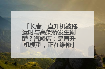 长春一直升机被拖运时与高架桥发生剐蹭？汽修店：是直升机模型，正在维修
