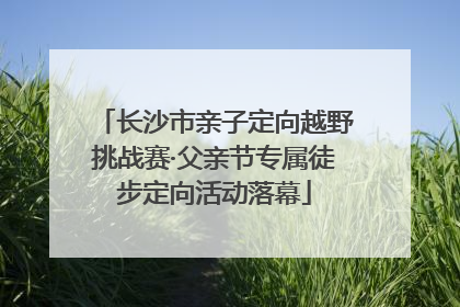 长沙市亲子定向越野挑战赛·父亲节专属徒步定向活动落幕