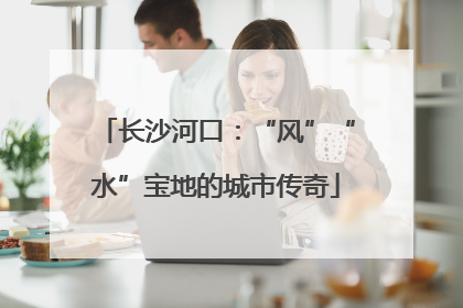 长沙河口：“风”“水”宝地的城市传奇