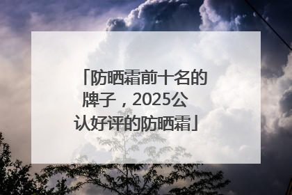 防晒霜前十名的牌子，2025公认好评的防晒霜