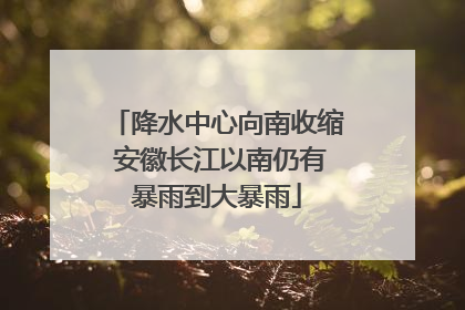 降水中心向南收缩 安徽长江以南仍有暴雨到大暴雨