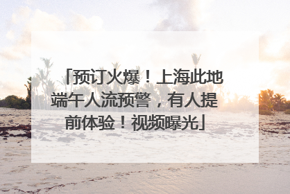 预订火爆！上海此地端午人流预警，有人提前体验！视频曝光