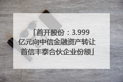 首开股份：3.999亿元向中信金融资产转让首信丰泰合伙企业份额