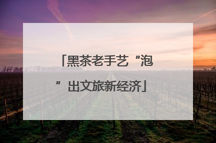 黑茶老手艺“泡”出文旅新经济