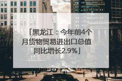 黑龙江：今年前4个月货物贸易进出口总值同比增长2.9%