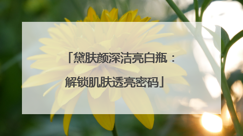 黛肤颜深洁亮白瓶：解锁肌肤透亮密码