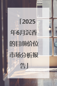 2025年6月沉香的目前价位市场分析报告