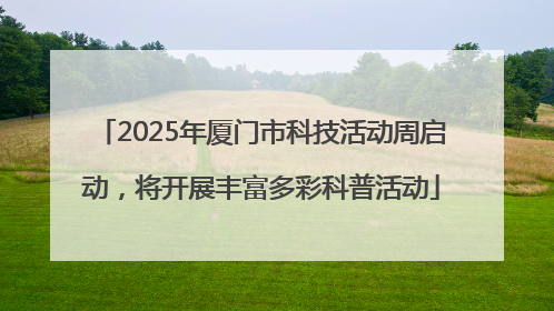 2025年厦门市科技活动周启动，将开展丰富多彩科普活动
