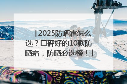 2025防晒霜怎么选？口碑好的10款防晒霜，防晒必选榜！