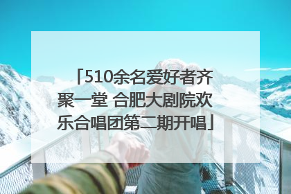510余名爱好者齐聚一堂 合肥大剧院欢乐合唱团第二期开唱