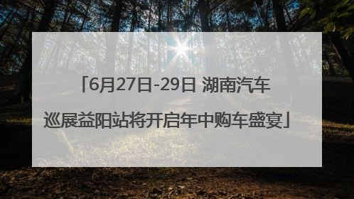 6月27日-29日 湖南汽车巡展益阳站将开启年中购车盛宴