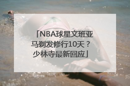 NBA球星文班亚马剃发修行10天？少林寺最新回应